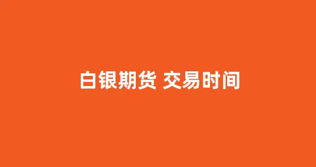 白银期货 交易时间(国内白银期货交易时间)_https://www.xzdzcjn.com_创业板_第1张
